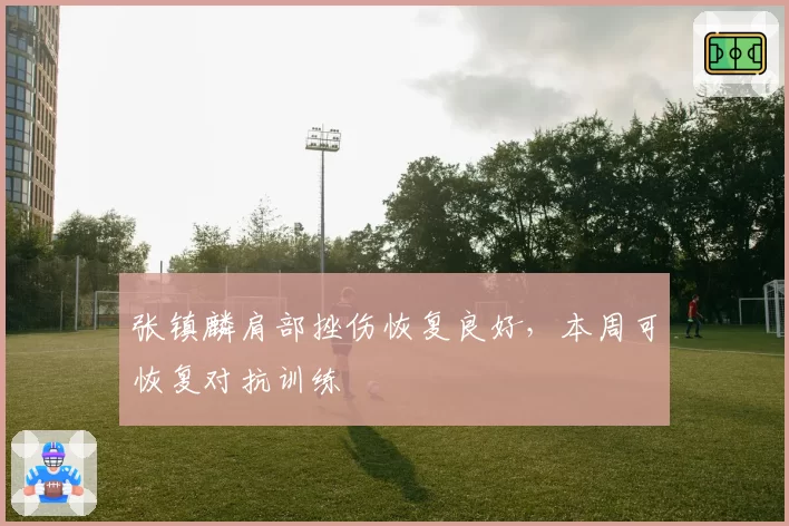 张镇麟肩部挫伤恢复良好,本周可恢复对抗训练