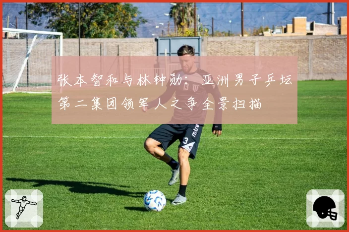 张本智和与林钟勋：亚洲男子乒坛第二集团领军人之争全景扫描