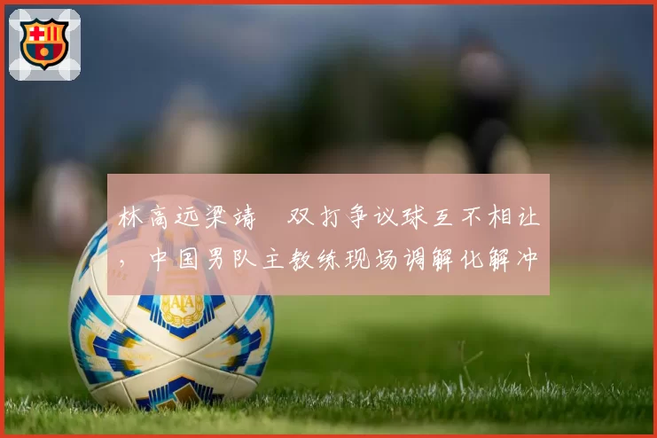 林高远梁靖崑双打争议球互不相让，中国男队主教练现场调解化解冲突