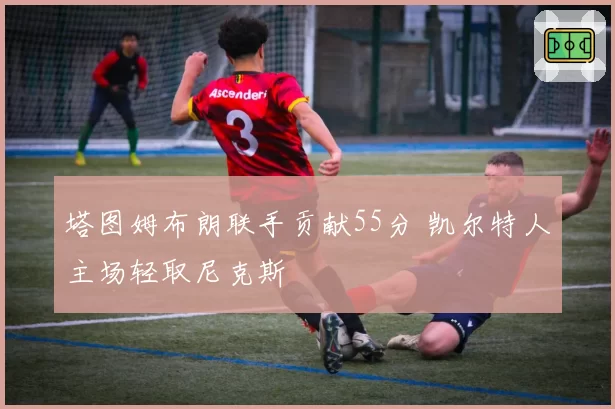 塔图姆布朗联手贡献55分 凯尔特人主场轻取尼克斯