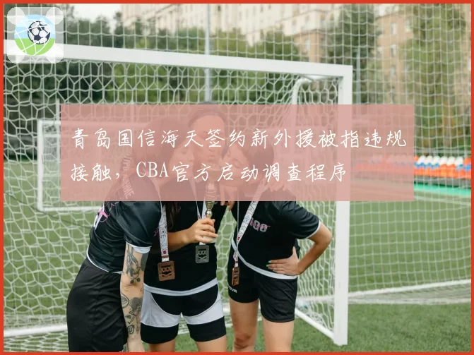 青岛国信海天签约新外援被指违规接触，CBA官方启动调查程序