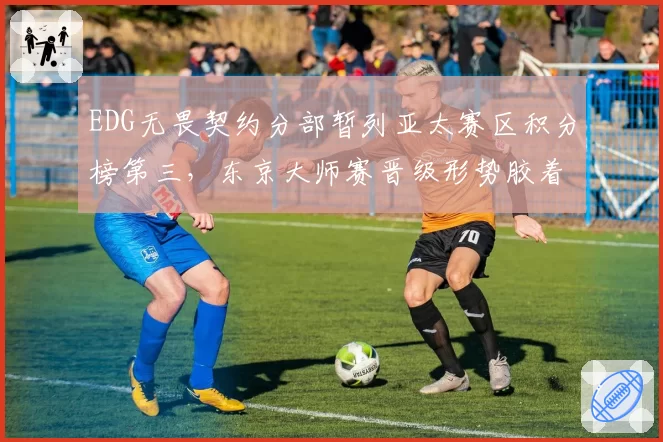 EDG无畏契约分部暂列亚太赛区积分榜第三，东京大师赛晋级形势胶着