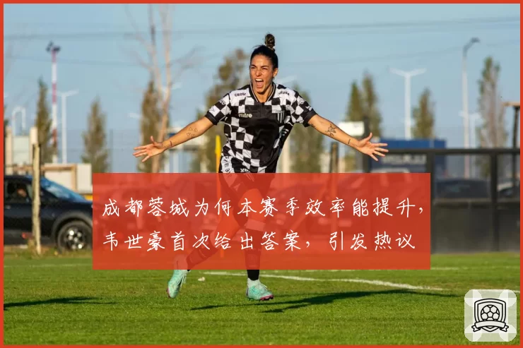 成都蓉城为何本赛季效率能提升，韦世豪首次给出答案，引发热议