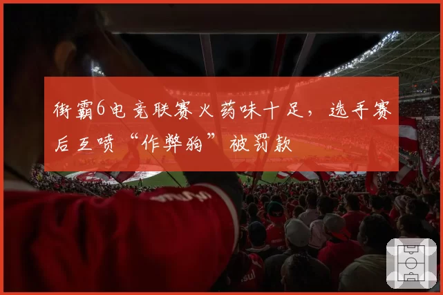 街霸6电竞联赛火药味十足,选手赛后互喷“作弊狗”被罚款