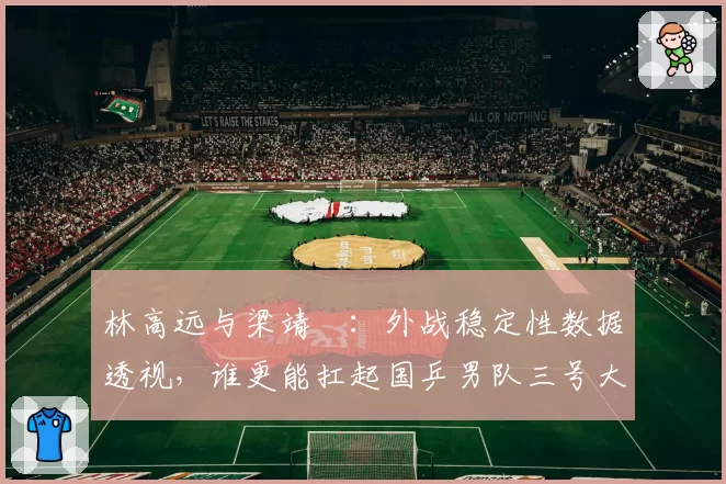 林高远与梁靖崑：外战稳定性数据透视，谁更能扛起国乒男队三号大旗？