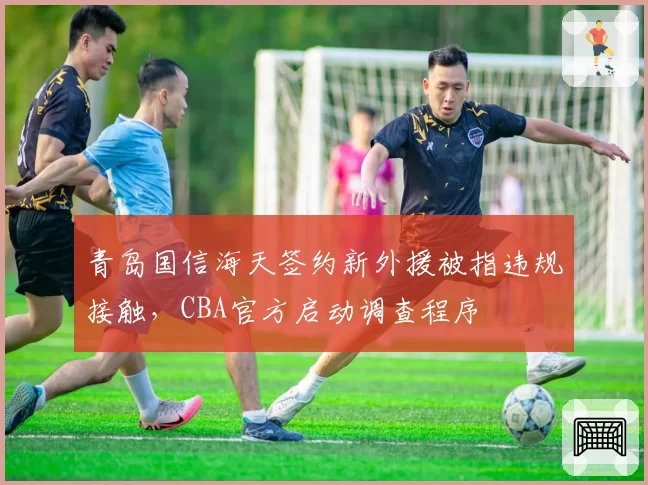 青岛国信海天签约新外援被指违规接触，CBA官方启动调查程序
