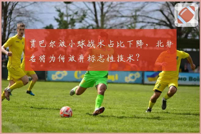 贾巴尔放小球战术占比下降，北非名将为何放弃标志性技术？