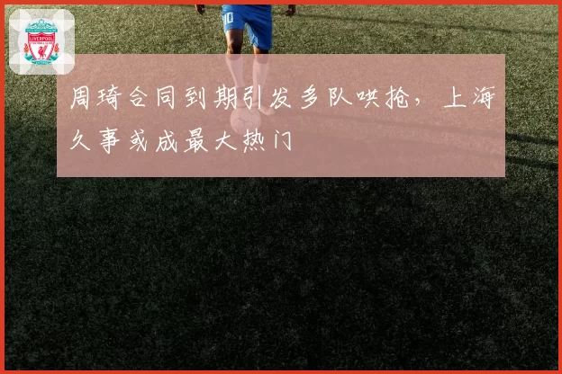 周琦合同到期引发多队哄抢，上海久事或成最大热门