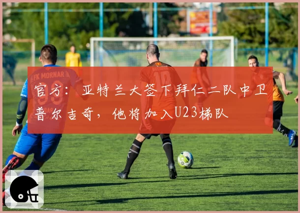 官方：亚特兰大签下拜仁二队中卫普尔吉奇，他将加入U23梯队
