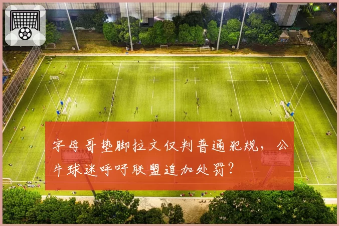 字母哥垫脚拉文仅判普通犯规，公牛球迷呼吁联盟追加处罚？
