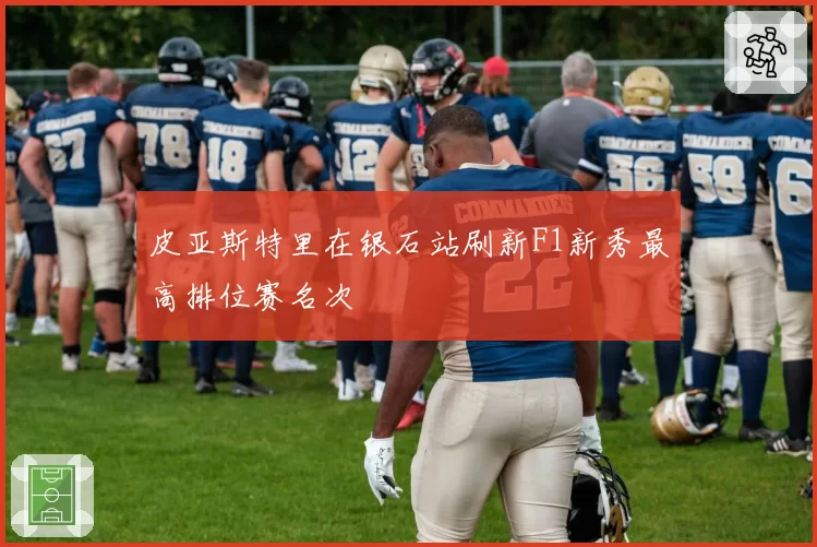 皮亚斯特里在银石站刷新F1新秀最高排位赛名次