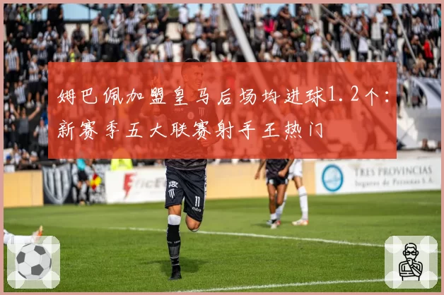 姆巴佩加盟皇马后场均进球1.2个:新赛季五大联赛射手王热门