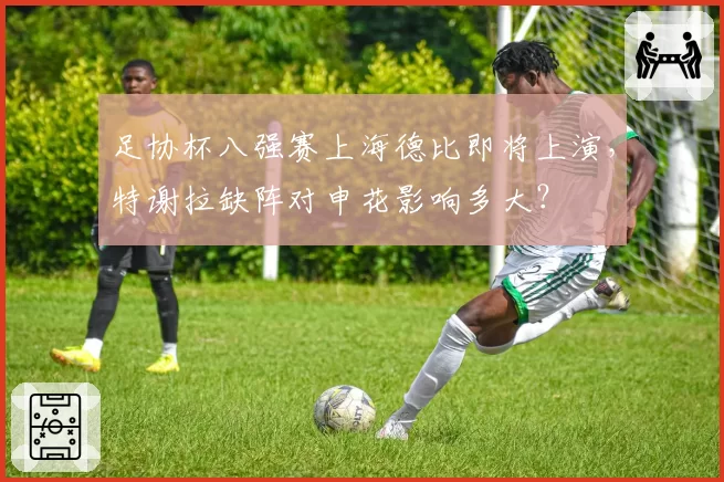 足协杯八强赛上海德比即将上演，特谢拉缺阵对申花影响多大？