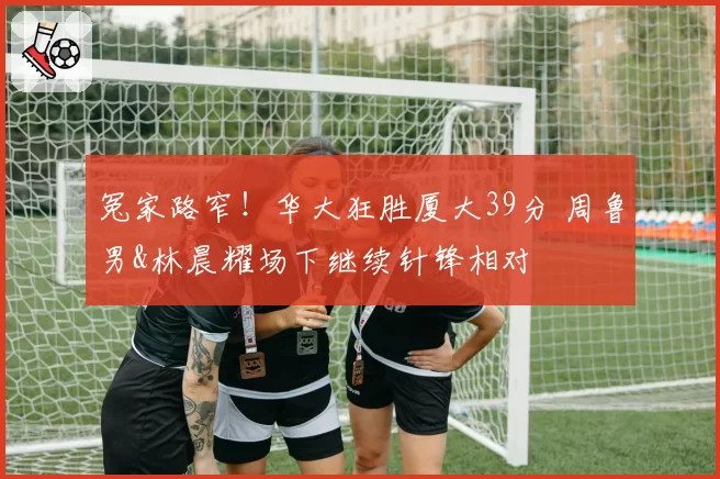 冤家路窄！华大狂胜厦大39分 周鲁男&林晨耀场下继续针锋相对