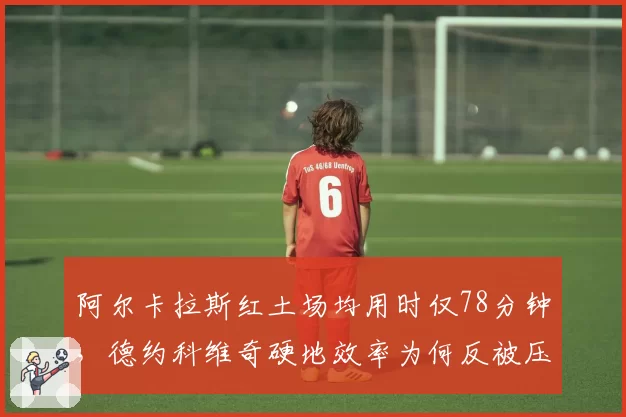 阿尔卡拉斯红土场均用时仅78分钟,德约科维奇硬地效率为何反被压制?