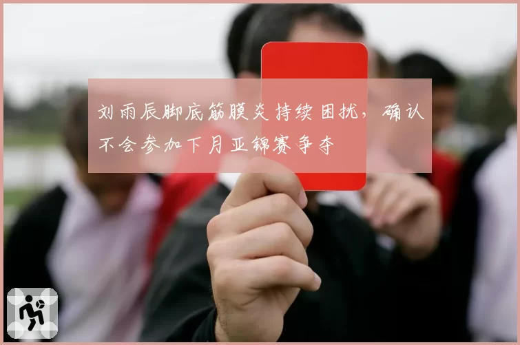 刘雨辰脚底筋膜炎持续困扰,确认不会参加下月亚锦赛争夺