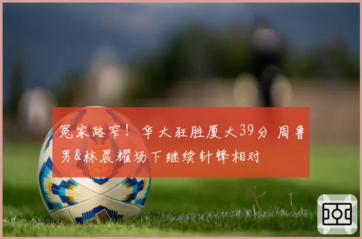 冤家路窄！华大狂胜厦大39分 周鲁男&林晨耀场下继续针锋相对