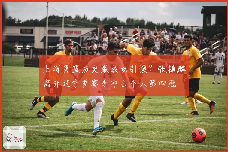 上海男篮历史最成功引援?张镇麟离开辽宁首赛季冲击个人第四冠