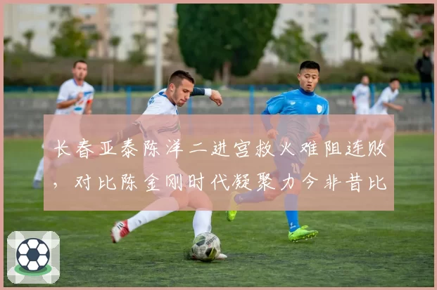 长春亚泰陈洋二进宫救火难阻连败，对比陈金刚时代凝聚力今非昔比