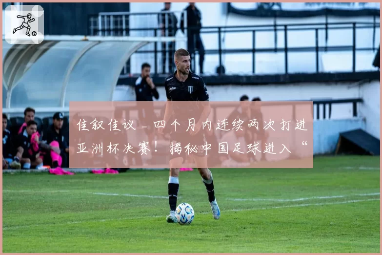 佳叙佳议 _ 四个月内连续两次打进亚洲杯决赛!揭秘中国足球进入“上升期”的五要素!