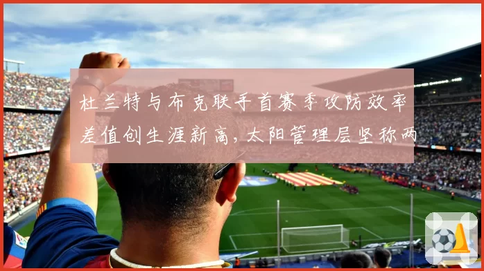 杜兰特与布克联手首赛季攻防效率差值创生涯新高,太阳管理层坚称两人合作为长期计划__br_