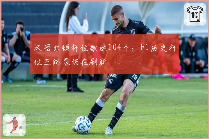 汉密尔顿杆位数达104个，F1历史杆位王纪录仍在刷新