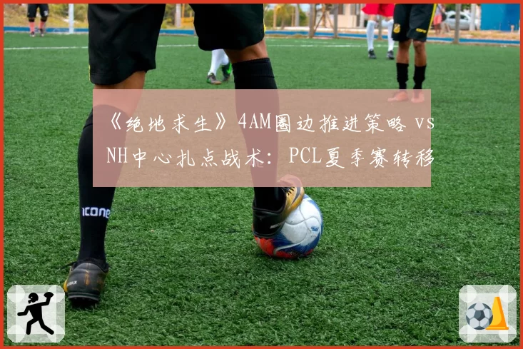《绝地求生》4AM圈边推进策略 vs NH中心扎点战术:PCL夏季赛转移路线对比