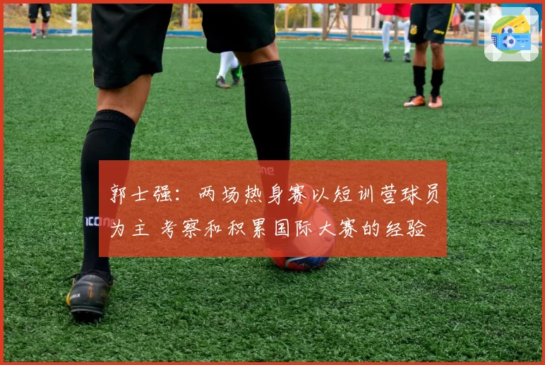 郭士强:两场热身赛以短训营球员为主 考察和积累国际大赛的经验