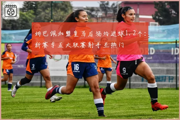 姆巴佩加盟皇马后场均进球1.2个:新赛季五大联赛射手王热门