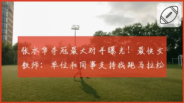 张水华夺冠最大对手曝光!最快女教师:单位和同事支持我跑马拉松