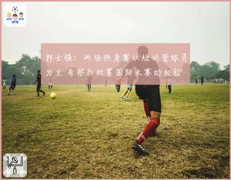 郭士强:两场热身赛以短训营球员为主 考察和积累国际大赛的经验