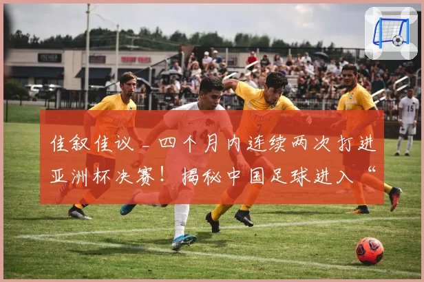 佳叙佳议 _ 四个月内连续两次打进亚洲杯决赛!揭秘中国足球进入“上升期”的五要素!