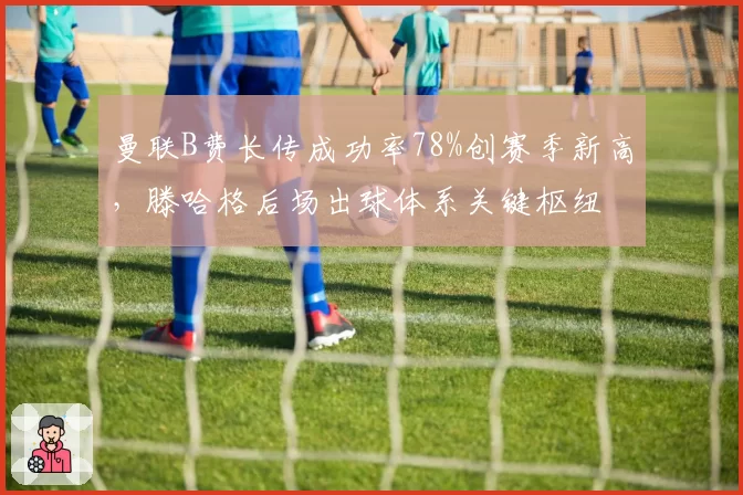 曼联B费长传成功率78%创赛季新高，滕哈格后场出球体系关键枢纽