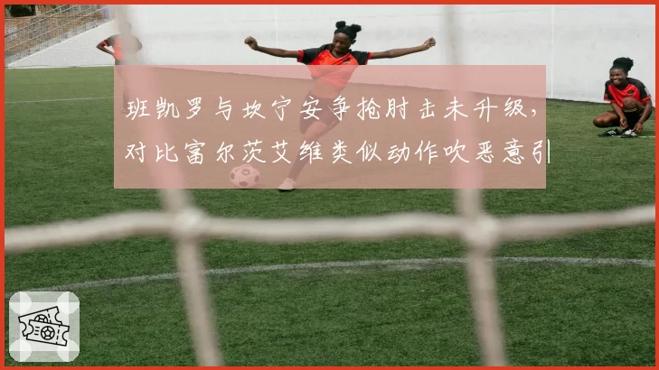 班凯罗与坎宁安争抢肘击未升级，对比富尔茨艾维类似动作吹恶意引争议