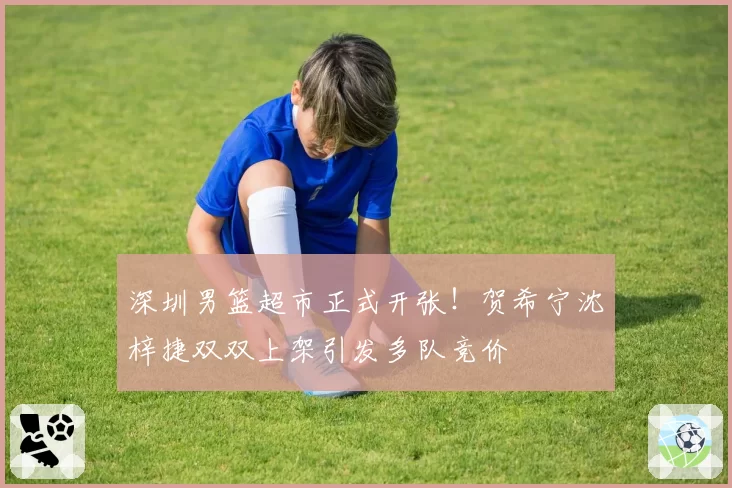 深圳男篮超市正式开张!贺希宁沈梓捷双双上架引发多队竞价