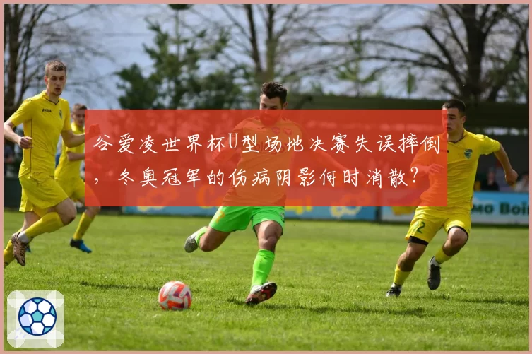 谷爱凌世界杯U型场地决赛失误摔倒,冬奥冠军的伤病阴影何时消散?