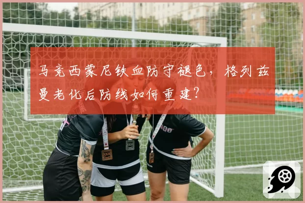 马竞西蒙尼铁血防守褪色，格列兹曼老化后防线如何重建？