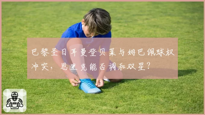 巴黎圣日耳曼登贝莱与姆巴佩球权冲突，恩里克能否调和双星？