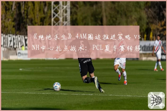 《绝地求生》4AM圈边推进策略 vs NH中心扎点战术:PCL夏季赛转移路线对比