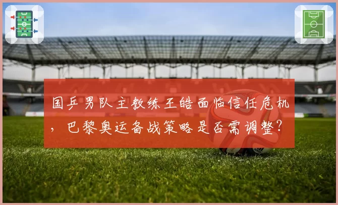 国乒男队主教练王皓面临信任危机,巴黎奥运备战策略是否需调整?