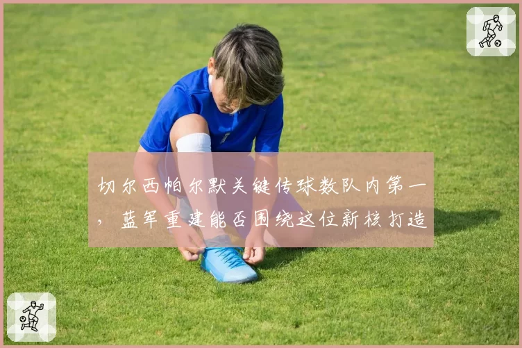 切尔西帕尔默关键传球数队内第一,蓝军重建能否围绕这位新核打造体系