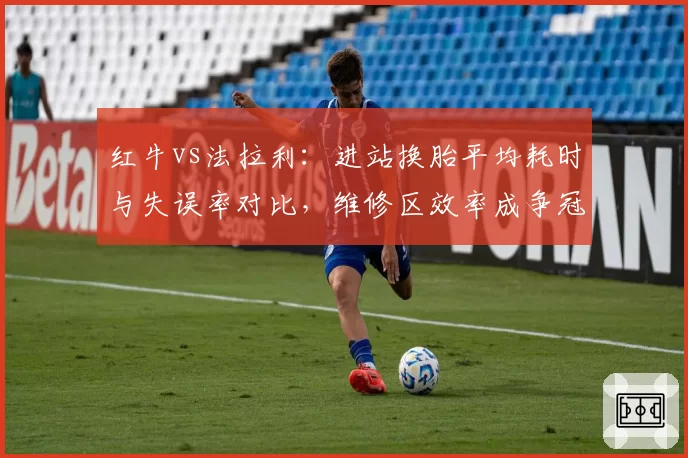 红牛vs法拉利：进站换胎平均耗时与失误率对比，维修区效率成争冠暗线