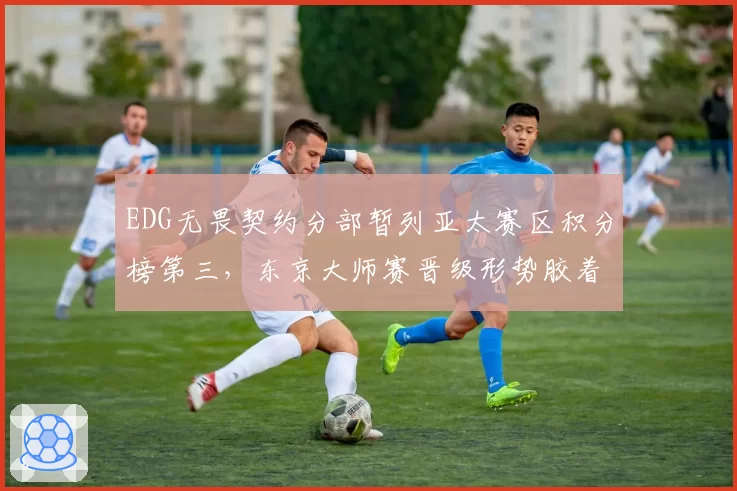 EDG无畏契约分部暂列亚太赛区积分榜第三,东京大师赛晋级形势胶着