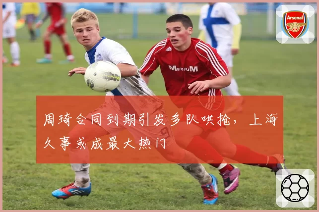 周琦合同到期引发多队哄抢，上海久事或成最大热门