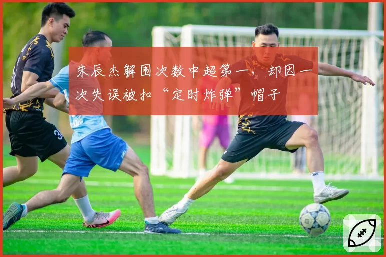 朱辰杰解围次数中超第一，却因一次失误被扣“定时炸弹”帽子