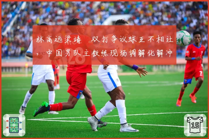 林高远梁靖崑双打争议球互不相让，中国男队主教练现场调解化解冲突