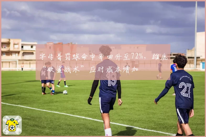 字母哥罚球命中率回升至72%，雄鹿“砍鲨战术”应对成本增加