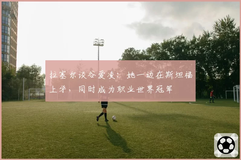 拉塞尔谈谷爱凌：她一边在斯坦福上学，同时成为职业世界冠军