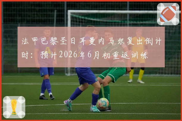 法甲巴黎圣日耳曼内马尔复出倒计时:预计2026年6月初重返训练