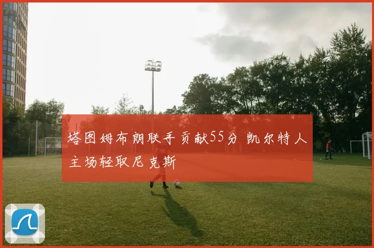 塔图姆布朗联手贡献55分 凯尔特人主场轻取尼克斯